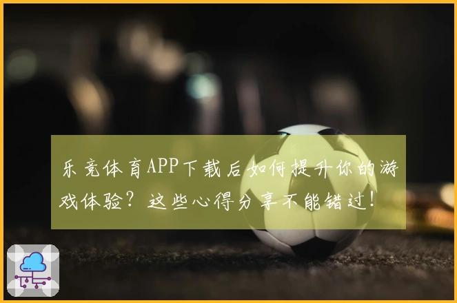 乐竞体育APP下载后如何提升你的游戏体验？这些心得分享不能错过！